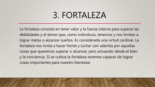 3. FORTALEZA
La fortaleza consiste en tener valor y la fuerza interna para superar las
debilidades y el temor que, como individuos, tenemos y nos limitan a
lograr metas o alcanzar sueños. Es considerada una virtud cardinal. La
fortaleza nos invita a hacer frente y luchar con valentía por aquellas
cosas que queremos superar o alcanzar, pero actuando desde el bien
y la conciencia. Si se cultiva la fortaleza seremos capaces de lograr
cosas importantes para nuestro bienestar.
 