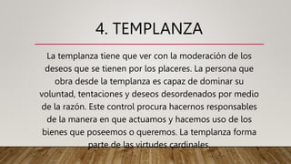 4. TEMPLANZA
La templanza tiene que ver con la moderación de los
deseos que se tienen por los placeres. La persona que
obra desde la templanza es capaz de dominar su
voluntad, tentaciones y deseos desordenados por medio
de la razón. Este control procura hacernos responsables
de la manera en que actuamos y hacemos uso de los
bienes que poseemos o queremos. La templanza forma
parte de las virtudes cardinales.
 