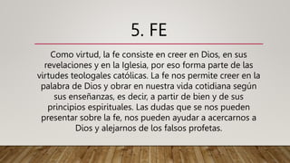 5. FE
Como virtud, la fe consiste en creer en Dios, en sus
revelaciones y en la Iglesia, por eso forma parte de las
virtudes teologales católicas. La fe nos permite creer en la
palabra de Dios y obrar en nuestra vida cotidiana según
sus enseñanzas, es decir, a partir de bien y de sus
principios espirituales. Las dudas que se nos pueden
presentar sobre la fe, nos pueden ayudar a acercarnos a
Dios y alejarnos de los falsos profetas.
 