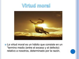    La virtud moral es un hábito que consiste en un
    "termino medio (entre el exceso y el defecto)
    relativo a nosotros, determinado por la razón.
 