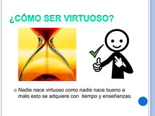    Nadie nace virtuoso como nadie nace bueno a
    malo esto se adquiere con tiempo y enseñanzas.
 