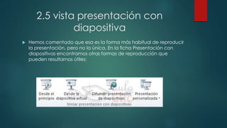 2.5 vista presentación con
diapositiva
 Hemos comentado que esa es la forma más habitual de reproducir
la presentación, pero no la única. En la ficha Presentación con
diapositivas encontramos otras formas de reproducción que
pueden resultarnos útiles:
 