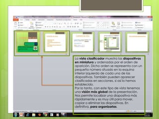 Vista Clasificador de diapositivas
La vista clasificador muestra las diapositivas
en miniatura y ordenadas por el orden de
aparición. Dicho orden se representa con un
pequeño número situado en la esquina
inferior izquierda de cada una de las
diapositivas. También pueden aparecer
clasificadas en secciones, si así lo hemos
establecido.
Por lo tanto, con este tipo de vista tenemos
una visión más global de la presentación.
Nos permite localizar una diapositiva más
rápidamente y es muy útil para mover,
copiar o eliminar las diapositivas. En
definitiva, para organizarlas.
 