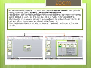 El zoom no es exactamente una vista, pero permite acercar o alejar las diapositivas
en algunas vistas, como Normal y Clasificador de diapositivas.
Para aplicarlo deberemos situarnos primero en la diapositiva sobre la que queramos
que se aplique el zoom. Ten presente que no es lo mismo tener la diapositiva
seleccionada en el área de esquema que en el área de trabajo. Dependiendo de
cuál seleccionemos, el zoom se aplicará sobre ésta zona.
Observa el siguiente ejemplo del zoom aplicado a una diapositiva en el área de
trabajo.
Zoom
 