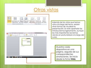 Otras vistas
Además de las vistas que hemos
visto a lo largo del tema, existen
otras formas de visualizar la
presentación. En este apartado las
introduciremos ligeramente, aunque
las más importantes las iremos
viendo en profundidad a lo largo del
curso.
Muestra cada
diapositiva en una
página, seguida de sus
correspondientes
anotaciones. Se inicia
desde la ficha Vista.
 