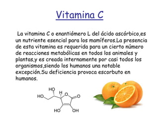 Vitamina CLa vitamina C o enantiómero L del ácido ascórbico,es un nutriente esencial para los mamíferos.La presencia de esta vitamina es requerida para un cierto número de reacciones metabólicas en todos los animales y plantas,y es creada internamente por casi todos los organismos,siendo los humanos una notable excepción.Su deficiencia provoca escorbuto en humanos.