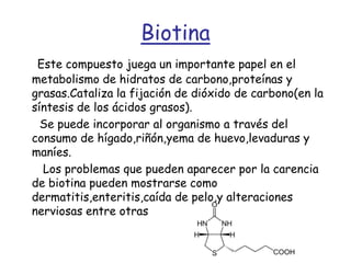 BiotinaEste compuesto juega un importante papel en el metabolismo de hidratos de carbono,proteínas y grasas.Cataliza la fijación de dióxido de carbono(en la síntesis de los ácidos grasos).      Se puede incorporar al organismo a través del consumo de hígado,riñón,yema de huevo,levaduras y maníes.       Los problemas que pueden aparecer por la carencia de biotina pueden mostrarse como dermatitis,enteritis,caída de pelo,y alteraciones nerviosas entre otras