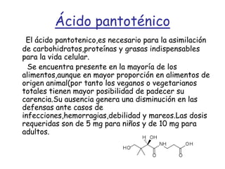 Ácido pantoténicoEl ácido pantotenico,es necesario para la asimilación de carbohidratos,proteínas y grasas indispensables para la vida celular.      Se encuentra presente en la mayoría de los alimentos,aunque en mayor proporción en alimentos de origen animal(por tanto los veganos o vegetarianos totales tienen mayor posibilidad de padecer su carencia.Su ausencia genera una disminución en las defensas ante casos de infecciones,hemorragias,debilidad y mareos.Las dosis requeridas son de 5 mg para niños y de 10 mg para adultos.