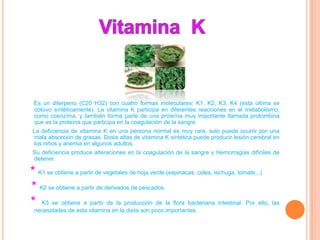 Es un diterpeno (C20 H32) con cuatro formas moleculares: K1, K2, K3, K4 (ésta última se
 obtuvo sintéticamente). La vitamina K participa en diferentes reacciones en el metabolismo,
 como coenzima, y también forma parte de una proteína muy importante llamada protombina
 que es la proteína que participa en la coagulación de la sangre.
La deficiencia de vitamina K en una persona normal es muy rara, solo puede ocurrir por una
mala absorción de grasas. Dosis altas de vitamina K sintética puede producir lesión cerebral en
los niños y anemia en algunos adultos.
Su deficiencia produce alteraciones en la coagulación de la sangre y Hemorragias difíciles de
detener.

* K1 se obtiene a partir de vegetales de hoja verde (espinacas, coles, lechuga, tomate,..)
* K2 se obtiene a partir de derivados de pescados.
* K3 se obtiene a partir de la producción de la flora bacteriana intestinal. Por ello, las
 necesidades de esta vitamina en la dieta son poco importantes.
 