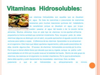 Las vitaminas hidrosolubles son aquellas que se disuelven
                           en agua. Se trata de coenzimas o precursores de coenzimas,
                           necesarias para muchas reacciones químicas del metabolismo.
                           Se caracterizan porque se disuelven en agua, por lo que
                           pueden pasarse al agua del lavado o de la cocción de los
alimentos. Muchos alimentos ricos en este tipo de vitaminas no nos aportan al final de
prepararlos la misma cantidad que contenían inicialmente. Para recuperar parte de estas
vitaminas (algunas se destruyen con el calor), se puede aprovechar el aguade cocción de las
verduras para caldos o sopas. A diferencia de las vitaminas liposolubles no se almacenan
en el organismo. Esto hace que deban aportarse regularmente y sólo puede prescindirse de
ellas durante algunos días. El exceso de vitaminas hidrosolubles se excreta por la orina,
Por lo que no tienen efecto tóxico por elevada que sea su ingesta, aunque se podría sufrir
anormalidades en el riñón por no poder evacuar la totalidad de líquido. Dentro de este grupo de
vitaminas, las reservas en el organismo no revisten importancia, Por lo que la alimentación
diaria debe aportar y cubrir diariamente las necesidades vitamínicas. Esto, se debe
justamente    a     que    al    ser    hidrosolubles    su     almacentamiento       es      mínimo.
 