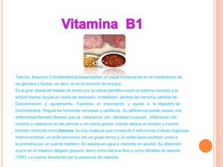 Tiamina, Aneurina O Antiberibérica.Desempeñan un papel fundamental en el metabolismo de
los glúcidos y lípidos, es decir, en la producción de energía.
Es la gran aliada del estado de ánimo por su efecto benéfico sobre el sistema nervioso y la
actitud mental. Ayuda en casos de depresión, irritabilidad, pérdida de memoria, pérdida de
Concentración y agotamiento. Favorece el crecimiento y ayuda a la digestión de
Carbohidratos. Regula las funciones nerviosas y cardiacas. Su deficiencia puede causar una
enfermedad llamada Beriberi que se caracteriza por debilidad muscular, inflamación del
corazón y calambres en las piernas y, en casos graves, incluso ataque al corazón y muerte.
también conocida como tiamina, es una molécula que consta de 2 estructuras cíclicas orgánicas
Interconectadas: un anillo pirimidina con un grupo amino y un anillo tiazol azufrado unido a
la pirimidina por un puente metileno. Es soluble en agua e insoluble en alcohol. Su absorción
ocurre en el intestino delgado (yeyuno, ileon) como tiamina libre y como difosfato de tiamina
(TDP), La cual es favorecida por la presencia de vitamina.
 