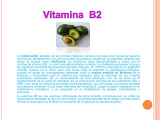 La vitamina B2, llamada así en primera instancia, contenía sin duda una mezcla de factores
promotores del desarrollo, uno de los cuales fue aislado y resultó ser un pigmento amarillo que
ahora se conoce como riboflavina. La riboflavina sigue denominándose a veces con el
nombre de vitamina B2, lo cual no es estrictamente correcto. La riboflavina pertenece al grupo
de pigmentos amarillos fluorescentes llamados flavinas. En 1879 fue descubierto un pigmento
amarillo verdoso en la leche, pero solo hasta 1932 se entendió su significancia biológica,
cuando un grupo de investigadores alemanes aisló la enzima amarilla de Warburg de la
levadura y encontraron que el material era necesario para la actividad de una enzima
respiratoria intracelular. Es un micronutriente de fácil absorción, con un rol clave en el
mantenimiento de la salud en animales. Es el componente principal de los cofactores FAD y
FMN y por ende es requerida por todas las flavoproteinas, así como para una amplia variedad
de procesos celulares. Como otras vitaminas del complejo B, juega un papel importante en el
metabolismo energético, y es requerida en el metabolismo de grasas, carbohidratos y
proteínas.
La vitamina B2 es una vitamina hidrosoluble de color amarillo, constituida por un anillo de
isoaloxazina dimetilado al que se une el ribitol, un alcohol derivado de la ribosa. Los tres anillos
forman la isoaloxacina y el ribitol es la cadena de 5 carbonos en la parte superior.
 