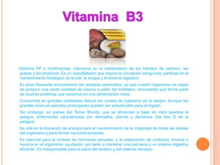 Vitamina PP o nicotinamida. Interviene en el metabolismo de los hidratos de carbono, las
grasas y las proteínas. Es un vasodilatador que mejora la circulación sanguínea, participa en el
mantenimiento fisiológico de la piel, la lengua y el sistema digestivo.
Es poco frecuente encontrarnos con estados carenciales, ya que nuestro organismo es capaz
de producir una cierta cantidad de niacina a partir del triptófano, aminoácido que forma parte
de muchas proteínas que tomamos en una alimentación mixta.
Consumirla en grandes cantidades reduce los niveles de colesterol en la sangre. Aunque las
grandes dosis en periodos prolongados pueden ser perjudiciales para el hígado.
Sin embargo, en países del Tercer Mundo, que se alimentan a base de maíz aparece la
pelagra, enfermedad caracterizada por dermatitis, diarrea y demencia (las tres D de la
pelagra).
Es vital en la liberación de energía para el mantenimiento de la integridad de todas las células
del organismo y para formar neurotransmisores.
Es esencial para la síntesis de hormonas sexuales, y la elaboración de cortisona, tiroxina e
insulina en el organismo, ayudando, por tanto a mantener una piel sana y un sistema digestivo
eficiente. Es indispensable para la salud del cerebro y del sistema nervioso.
 