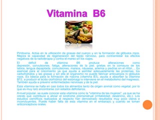 Piridoxina. Actúa en la utilización de grasas del cuerpo y en la formación de glóbulos rojos.
Mejora la capacidad de regeneración del tejido nervioso, para contrarrestar los efectos
negativos de la radioterapia y contra el mareo en los viajes.
El        déficit     de        vitamina       B6        produce       alteraciones       como
depresión, convulsiones, fatiga, alteraciones de la piel, grietas en la comisura de los
labios, lengua depapilada, convulsiones, mareos, náuseas, anemia y piedras en el riñón.... Es
esencial para el crecimiento ya que ayuda a asimilar adecuadamente las proteínas, los
carbohidratos y las grasas y sin ella el organismo no puede fabricar anticuerpos ni glóbulos
rojos. Es básica para la formación de niacina (vitamina B3), ayuda a absorber la vitamina
B12, a producir el ácido clorhídrico del estómago e interviene en el metabolismo del magnesio.
También ayuda a prevenir enfermedades nerviosas y de la piel.
Esta vitamina se halla en casi todos los alimentos tanto de origen animal como vegetal, por lo
que es muy raro encontrarse con estados deficitarios.
A nivel popular, se suele conocer esta vitamina como la "vitamina de las mujeres", ya que se ha
creído que contribuía a aliviar el síndrome premenstrual (irritabilidad, desánimo, etc.). Los
estudios científicos realizados al respecto han demostrado resultados muy poco claros e
inconcluyentes. Puede haber falta de esta vitamina en el embarazo y cuando se toman
anticonceptivos orales.
 