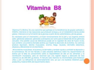 Vitamina H o Biotina. Es una coenzima que participa en la transferencia de grupos carboxilo (-
COOH), interviene en las reacciones que producen energía y en el metabolismo de los ácidos
grasos. Interviene en la formación de la glucosa a partir de los carbohidratos y de las grasas.
Es necesaria para el crecimiento y el buen funcionamiento de la piel y sus órganos anexos
(pelo, glándulas sebáceas, glándulas sudoríparas) así como para el desarrollo de las glándulas
sexuales. Una posible causa de deficiencia puede ser la ingestión de clara de huevo cruda,
que contiene una proteína llamada avidina que impide la absorción de la biotina. Su carencia
produce depresión, dolores musculares, anemia, fatiga, nauseas, dermatitis seborreica,
alopecia y alteraciones en el crecimiento.
 Alivia dolores musculares, el eczema y la dermatitis y también ayuda a combatir la depresión y
la somnolencia. No se han llevado a cabo estudios definitivos sobre los requerimientos de
biotina por la falta de conocimiento sobre la disponibilidad de ella en los alimentos y la
contribución microbiana, pero se reconoce que una ingesta segura y adecuada de esta
vitamina es de 200-300 μg diarios. A menudo esta vitamina es recomendada para fortalecer
uñas y piel. La deficiencia es extremadamente rara, ya que una bacteria intestinal puede
producirla y hasta el 50% del requerimiento diario.
 