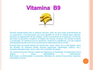 Resulta indispensable para el sistema nervioso, toda vez que incide positivamente en
su crecimiento y funcionamiento, así como también en el de la médula ósea; además,
favorece la regeneración de las células. La B9 se encuentra en la espinaca, los berros,
las frutas, la zanahoria, el pepino, el hígado, los riñones, el queso, los huevos, la carne
y el pescado. Su carencia provoca cansancio, insomnio e inapetencia, y en las mujeres
embarazadas puede traer como consecuencia malformaciones en el feto.
El ácido fólico se puede obtener de carnes (res, cerdo, cabra, etc.) y del hígado, como
así también de verduras verdes oscuras (espinacas, esparragos, radiccio, etc.),
cereales integrales (trigo, arroz, maiz, etc.) y también de papas.
 Su carencia provoca anemias, trastornos digestivos e intestinales, enrojecimiento de la
lengua          y       mayor           vulnerabilidad          a          lastimaduras.
Este ácido es administrado a pacientes afectados de anemia macrocítica, leucemia,
estomatitis y cancer.
 