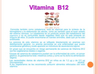 Conocida también como cobalamina, esta es esencial para la síntesis de la
hemoglobina y la elaboración de células, como así también para el buen estado
del sistema nervioso. La cobalamina es un producto propio del metabolismo del
organismo y no es consumible desde vegetales dado que no esta presente en
ninguno de ellos. Si puede encontrarse en fuentes animales, dado que ya ha sido
sintetizada.
La carencia de esta vitamina se ve reflejada directamente en anemias con
debilitamiento general. La anemia perniciosa es una enfermedad que puede
considerarse genética y suele aparecer en individuos de ascendencia sajona.
Un grupo que se encuentra en riesgo permanente de carencia de Vitamina B12
son los vegetarianos totales o veganos.
Causas de carencia de cobalamina pueden ser la enfermedad de crohn, el cancer
gástrico, la gastrectomía total, intestinos cortos y como se ha dicho la alimentación
vegana.
Las necesidades diarias de vitamina B12 en niños es de 1.2 µg y de 2.5 µg
(microgramos)                                 en                              adultos.
A los vegetarianos se les recomienda consumir alimentos reforzados con esta
vitamina.
 