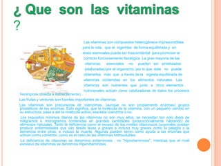 ?
                                      Las vitaminas son compuestos heterogéneos imprescindibles
                                     para la vida, que al ingerirlas de forma equilibrada y en
                                     dosis esenciales puede ser trascendental para promover el
                                      correcto funcionamiento fisiológico. La gran mayoría de las
                                       vitaminas    esenciales no pueden ser sintetizadas
                                       (elaboradas) por el organismo, por lo que éste no puede
                                      obtenerlos más que a través de la ingesta equilibrada de
                                      vitaminas contenidas en los alimentos naturales. Las
                                      vitaminas son nutrientes que junto a otros elementos
                                      nutricionales actúan como catalizadoras de todos los procesos
fisiológicos (directa e indirectamente).
Las frutas y verduras son fuentes importantes de vitaminas.
Las vitaminas son precursoras de coenzimas, (aunque no son propiamente enzimas) grupos
prostéticos de las enzimas. Esto significa, que la molécula de la vitamina, con un pequeño cambio en
su estructura, pasa a ser la molécula activa, sea ésta coenzima o no.
 Los requisitos mínimos diarios de las vitaminas no son muy altos, se necesitan tan solo dosis de
miligramos o microgramos contenidas en grandes cantidades (proporcionalmente hablando) de
alimentos naturales. Tanto la deficiencia como el exceso de los niveles vitamínicos corporales pueden
producir enfermedades que van desde leves a graves e incluso muy graves como la pelagra o la
demencia entre otras, e incluso la muerte. Algunas pueden servir como ayuda a las enzimas que
actúan como confector, como es el caso de las vitaminas hidrosolubles
 La deficiencia de vitaminas se denomina avitaminosis , no "hipovitaminosis", mientras que el nivel
excesivo de vitaminas se denomina Hipervitaminosis.
 