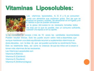 Las vitaminas liposolubles, A, D, E y K, se consumen
                   c    junto con alimentos que contienen grasa. Son las que se
   disuelven          disuelven en grasas y aceites. Se almacenan en el hígado y en
   y los tejidos grasos, debido a que se pueden almacenar
                       en la grasa del cuerpo no es necesario tomarlas todos
                       los días por lo que es posible, tras un consumo suficiente,
   subsistir una époc subsistir una época a sin su aporte.

Si se consumen en exceso ( más de 10 veces las cantidades recomendadas
Pueden resultar tóxicas. Esto les puede ocurrir sobre todo a deportistas, que
aunque mantienen una dieta equilibrada recurren a suplementos vitamínicos en
dosis elevadas, con la idea de que así pueden aumentar su rendimiento físico.
Esto es totalmente falso, así como la creencia de que los niños van a crecer si
toman más vitaminas de las necesarias.
Las Vitaminas Liposolubles son:
Vitamina A (Retinol)
Vitamina D (Calciferol)
Vitamina E (Tocoferol)
Vitamina K (Antihemorrágica)
 