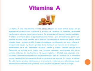 La vitamina A sólo está presente como tal en los alimentos de origen animal, aunque en los
vegetales se encuentra como provitamina A, en forma de carotenos. Los diferentes carotenos se
transforman en vitamina A en el cuerpo humano. Se almacena en el hígado en grandes cantidades
Y también en el tejido graso de la piel (palmas de las manos y pies principalmente), por lo que
podemos subsistir largos períodos sin su consumo. Es una sustancia antioxidante, ya que elimina
radicales libres y protege al ADN de su acción mutágena, contribuyendo, por tanto, a frenar el
envejecimiento celular. La función principal de la vitamina A es intervenir en la formación y
mantenimiento de la piel, membranas mucosas, dientes y huesos. También participa en la
Elaboración de enzimas en el hígado y de hormonas sexuales y suprarrenales. Uno de los
primeros síntomas de insuficiencia es la ceguera nocturna ( dificultad para adaptarse a la
oscuridad). Otros síntomas son excesiva sequedad en la piel; falta de secreción de la membrana
mucosa y sequedad en los ojos debido al mal funcionamiento del lagrimal. En cambio, el exceso
De esta vitamina produce interferencia en el crecimiento, trastornos como alteraciones óseas,
detenimiento de la menstruación y además, puede perjudicar los glóbulos rojos de la sangre.
 