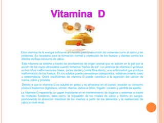Esta vitamina da la energía suficiente al intestino para la absorción de nutrientes como el calcio y las
proteínas. Es necesaria para la formación normal y protección de los huesos y dientes contra los
efectos del bajo consumo de calcio.
Esta vitamina se obtiene a través de provitaminas de origen animal que se activan en la piel por la
acción de los rayos ultravioleta cuando tomamos "baños de sol". La carencia de vitamina D produce
en los niños malformaciones óseas, caries dental y hasta Raquitismo, una enfermedad que produce
malformación de los huesos. En los adultos puede presentarse osteoporosis, reblandecimiento óseo
u osteomalacia. Dosis insuficientes de vitamina D puede contribuir a la aparición del cáncer de
mama, colon y próstata.
Debido a que la vitamina D es soluble en grasa y se almacena en el cuerpo, exceder su consumo
produce trastornos digestivos, vómito, diarrea, daños al riñón, hígado, corazón y pérdida de apetito.
La Vitamina D representa un papel importante en el mantenimiento de órganos y sistemas a través
de múltiples funciones, tales como: la regulación de los niveles de calcio y fósforo en sangre,
promoviendo la absorción intestinal de los mismos a partir de los alimentos y la reabsorción de
calcio a nivel renal.
 