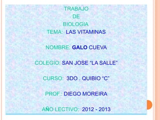 TRABAJO
            DE
         BIOLOGIA
    TEMA: LAS VITAMINAS

   NOMBRE: GALO CUEVA

COLEGIO: SAN JOSE “LA SALLE”

  CURSO: 3DO . QUIBIO “C”

   PROF.: DIEGO MOREIRA

  AÑO LECTIVO: 2012 - 2013
 