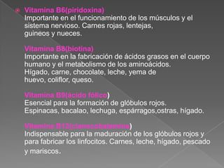    Vitamina B6(piridoxina)
    Importante en el funcionamiento de los músculos y el
    sistema nervioso. Carnes rojas, lentejas,
    guineos y nueces.

    Vitamina B8(biotina)
    Importante en la fabricación de ácidos grasos en el cuerpo
    humano y el metabolismo de los aminoácidos.
    Hígado, carne, chocolate, leche, yema de
    huevo, coliflor, queso.

    Vitamina B9(ácido fólico)
    Esencial para la formación de glóbulos rojos.
    Espinacas, bacalao, lechuga, espárragos,ostras, hígado.

    Vitamina B12(cianocobalamina)
    Indispensable para la maduración de los glóbulos rojos y
    para fabricar los linfocitos. Carnes, leche, hígado, pescado
    y mariscos.
 