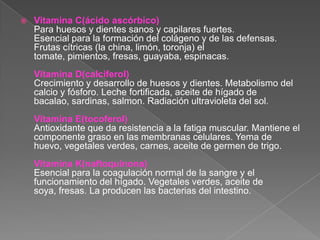    Vitamina C(ácido ascórbico)
    Para huesos y dientes sanos y capilares fuertes.
    Esencial para la formación del colágeno y de las defensas.
    Frutas cítricas (la china, limón, toronja) el
    tomate, pimientos, fresas, guayaba, espinacas.
    Vitamina D(calciferol)
    Crecimiento y desarrollo de huesos y dientes. Metabolismo del
    calcio y fósforo. Leche fortificada, aceite de hígado de
    bacalao, sardinas, salmon. Radiación ultravioleta del sol.
    Vitamina E(tocoferol)
    Antioxidante que da resistencia a la fatiga muscular. Mantiene el
    componente graso en las membranas celulares. Yema de
    huevo, vegetales verdes, carnes, aceite de germen de trigo.
    Vitamina K(naftoquinona)
    Esencial para la coagulación normal de la sangre y el
    funcionamiento del hígado. Vegetales verdes, aceite de
    soya, fresas. La producen las bacterias del intestino.
 