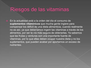    En la actualidad está a la orden del día el consumo de
    suplementos vitamínicos que mucha gente ingiere para
    compensar los déficit de una dieta alimenticia, cuando realmente
    no es así, ya que deberíamos ingerir las vitaminas a través de los
    alimentos, por ser la vía más segura de obtenerlas. Ya sabemos
    que las frutas y verduras son una importante fuente de
    vitaminas, por lo que ellas deben ocupar nuestra dieta y no los
    suplementos, que pueden acabar por aportarnos un exceso de
    nutrientes.
 