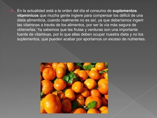    En la actualidad está a la orden del día el consumo de suplementos
    vitamínicos que mucha gente ingiere para compensar los déficit de una
    dieta alimenticia, cuando realmente no es así, ya que deberíamos ingerir
    las vitaminas a través de los alimentos, por ser la vía más segura de
    obtenerlas. Ya sabemos que las frutas y verduras son una importante
    fuente de vitaminas, por lo que ellas deben ocupar nuestra dieta y no los
    suplementos, que pueden acabar por aportarnos un exceso de nutrientes.
 