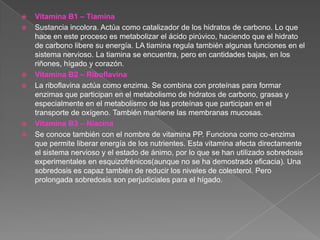    Vitamina B1 – Tiamina
   Sustancia incolora. Actúa como catalizador de los hidratos de carbono. Lo que
    hace en este proceso es metabolizar el ácido pirúvico, haciendo que el hidrato
    de carbono libere su energía. LA tiamina regula también algunas funciones en el
    sistema nervioso. La tiamina se encuentra, pero en cantidades bajas, en los
    riñones, hígado y corazón.
   Vitamina B2 – Riboflavina
   La riboflavina actúa como enzima. Se combina con proteínas para formar
    enzimas que participan en el metabolismo de hidratos de carbono, grasas y
    especialmente en el metabolismo de las proteínas que participan en el
    transporte de oxígeno. También mantiene las membranas mucosas.
   Vitamina B3 – Niacina
   Se conoce también con el nombre de vitamina PP. Funciona como co-enzima
    que permite liberar energía de los nutrientes. Esta vitamina afecta directamente
    el sistema nervioso y el estado de ánimo, por lo que se han utilizado sobredosis
    experimentales en esquizofrénicos(aunque no se ha demostrado eficacia). Una
    sobredosis es capaz también de reducir los niveles de colesterol. Pero
    prolongada sobredosis son perjudiciales para el hígado.
 