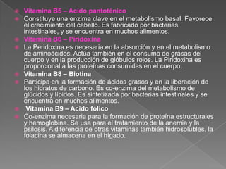    Vitamina B5 – Acido pantoténico
   Constituye una enzima clave en el metabolismo basal. Favorece
    el crecimiento del cabello. Es fabricado por bacterias
    intestinales, y se encuentra en muchos alimentos.
   Vitamina B6 – Piridoxina
   La Peridoxina es necesaria en la absorción y en el metabolismo
    de aminoácidos. Actúa también en el consumo de grasas del
    cuerpo y en la producción de glóbulos rojos. La Piridoxina es
    proporcional a las proteínas consumidas en el cuerpo.
   Vitamina B8 – Biotina
   Participa en la formación de ácidos grasos y en la liberación de
    los hidratos de carbono. Es co-enzima del metabolismo de
    glúcidos y lípidos. Es sintetizada por bacterias intestinales y se
    encuentra en muchos alimentos.
    Vitamina B9 – Acido fólico
   Co-enzima necesaria para la formación de proteína estructurales
    y hemoglobina. Se usa para el tratamiento de la anemia y la
    psilosis. A diferencia de otras vitaminas también hidrosolubles, la
    folacina se almacena en el hígado.
 