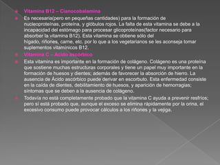    Vitamina B12 – Cianocobalamina
   Es necesaria(pero en pequeñas cantidades) para la formación de
    nucleoproteínas, proteína, y glóbulos rojos. La falta de esta vitamina se debe a la
    incapacidad del estómago para procesar glicoproteínas(factor necesario para
    absorber la vitamina B12). Esta vitamina se obtiene sólo del
    hígado, riñones, carne, etc. por lo que a los vegetarianos se les aconseja tomar
    suplementos vitamínicos B12.
   Vitamina C – Acido ascórbico
   Esta vitamina es importante en la formación de colágeno. Colágeno es una proteína
    que sostiene muchas estructuras corporales y tiene un papel muy importante en la
    formación de huesos y dientes; además de favorecer la absorción de hierro. La
    ausencia de Ácido ascórbico puede derivar en escorbuto. Esta enfermedad consiste
    en la caída de dientes, debilitamiento de huesos, y aparición de hemorragias;
    síntomas que se deben a la ausencia de colágeno.
   Todavía no está completamente probado que la vitamina C ayuda a prevenir resfríos;
    pero sí está probado que, aunque el exceso se elimina rápidamente por la orina, el
    excesivo consumo puede provocar cálculos a los riñones y la vejiga.
 