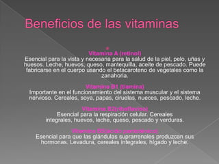 
                          Vitamina A (retinol)
Esencial para la vista y necesaria para la salud de la piel, pelo, uñas y
huesos. Leche, huevos, queso, mantequilla, aceite de pescado. Puede
 fabricarse en el cuerpo usando el betacaroteno de vegetales como la
                              zanahoria.
                        Vitamina B1 (tiamina)
  Importante en el funcionamiento del sistema muscular y el sistema
  nervioso. Cereales, soya, papas, ciruelas, nueces, pescado, leche.
                      Vitamina B2(riboflavina)
             Esencial para la respiración celular. Cereales
        integrales, huevos, leche, queso, pescado y verduras.
                  Vitamina B5(ácido pantoténico)
    Esencial para que las glándulas suprarrenales produzcan sus
      hormonas. Levadura, cereales integrales, hígado y leche.
 