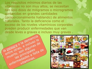 Los requisitos mínimos diarios de las
vitaminas no son muy altos, se necesitan
tan solo dosis de miligramos o microgramos
contenidas en grandes cantidades
(proporcionalmente hablando) de alimentos
naturales. Tanto la deficiencia como el
exceso de los niveles vitamínicos corporales
pueden producir enfermedades que van
desde leves a graves e incluso muy graves .
 