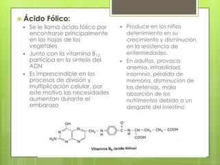  Ácido Fólico:
 Se le llama ácido fólico por
encontrarse principalmente
en las hojas de los
vegetales
 Junto con la vitamina B12
participa en la síntesis del
ADN
 Es imprescindible en los
procesos de división y
multiplicación celular, por
este motivo las necesidades
aumentan durante el
embarazo





Produce en los niños
detenimiento en su
crecimiento y disminución
en la resistencia de
enfermedades.
En adultos, provoca
anemia, irritabilidad,
insomnio, pérdida de
memoria, disminución de
las defensas, mala
absorción de los
nutrimentos debido a un
desgaste del intestino

 