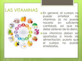 LAS VITAMINAS

 En

general, el cuerpo no
puede
sintetizar
las
vitaminas (o no puede
hacerlo
en
suficiente
cantidad), así que las
debe obtener de la dieta.
 Las vitaminas deben ser
aportadas a través de
alimentación, puesto que
el cuerpo no puede
sintetizarlas.

 