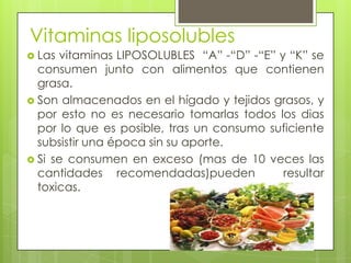 Vitaminas liposolubles
 Las

vitaminas LIPOSOLUBLES “A” -“D” -“E” y “K” se
consumen junto con alimentos que contienen
grasa.
 Son almacenados en el hígado y tejidos grasos, y
por esto no es necesario tomarlas todos los dias
por lo que es posible, tras un consumo suficiente
subsistir una época sin su aporte.
 Si se consumen en exceso (mas de 10 veces las
cantidades recomendadas)pueden
resultar
toxicas.

 