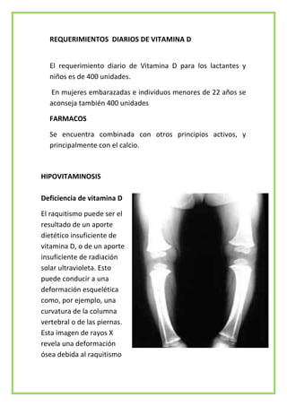 REQUERIMIENTOS DIARIOS DE VITAMINA D
El requerimiento diario de Vitamina D para los lactantes y
niños es de 400 unidades.
En mujeres embarazadas e individuos menores de 22 años se
aconseja también 400 unidades
FARMACOS
Se encuentra combinada con otros principios activos, y
principalmente con el calcio.

HIPOVITAMINOSIS
Deficiencia de vitamina D
El raquitismo puede ser el
resultado de un aporte
dietético insuficiente de
vitamina D, o de un aporte
insuficiente de radiación
solar ultravioleta. Esto
puede conducir a una
deformación esquelética
como, por ejemplo, una
curvatura de la columna
vertebral o de las piernas.
Esta imagen de rayos X
revela una deformación
ósea debida al raquitismo

 