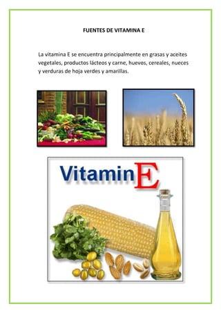 FUENTES DE VITAMINA E

La vitamina E se encuentra principalmente en grasas y aceites
vegetales, productos lácteos y carne, huevos, cereales, nueces
y verduras de hoja verdes y amarillas.

 