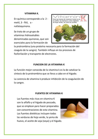 VITAMINA K.
En química corresponde a la 2 metil, 3 - fitil, a nafatoquinona.
Se trata de un grupo de
vitaminas hidrosolubles
denominadas quinonas, que son
esenciales para la formación de
la protrombina (una proteína necesaria para la formación del
coagulo de la sangre). También influye en los procesos de
fosforilación y transporte de electrones.

FUNCION DE LA VITAMINA K
La función mejor conocida de la vitamina k es la de catalizar la
síntesis de la protrombina que se lleva a cabo en el hígado.
La carencia de vitamina k produce inhibición de la coagulación de
la sangre.

FUENTES DE VITAMINA K
Las fuentes más ricas en vitamina K
son la alfalfa y el hígado de pescado,
que se emplean para hacer preparados
con concentraciones de esta vitamina.
Las fuentes dietéticas incluyen todas
las verduras de hoja verde, la yema de
huevo, el aceite de soja (soya) y el hígado.

 