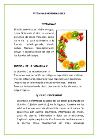 VITAMINAS HIDROSOLUBLES

VITAMINA C
El ácido ascórbico es soluble en agua,
oxida fácilmente al aire, en especial
presencia de iones metálicos, como
Cu o Fe y pasa fácilmente a la
formula deshidrogenada, siendo
ambas fórmulas fisiológicamente
activas y encontrándose las dos en
los líquidos del cuerpo.

FUNCION DE LA VITAMINA C
La vitamina C es importante en la
formación y conservación del colágeno, la proteína que sostiene
muchas estructuras corporales y que representa un papel muy
importante en la formación de huesos y dientes. También
favorece la absorción de hierro procedente de los alimentos de
origen vegetal.
QUE ES EL ESCORBUTO?
Escorbuto, enfermedad causada por un déficit prolongado de
vitamina C (ácido ascórbico) en la ingesta. Aparece en los
adultos tras una carencia alimenticia mayor de 6 meses. Se
caracteriza por astenia progresiva, inflamación de encías,
caída de dientes, inflamación y dolor de articulaciones,
fragilidad capilar y equimosis. Con frecuencia también aparece
la anemia como consecuencia de estas pequeñas

 