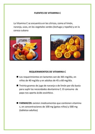 FUENTES DE VITAMINA C

La Vitamina C se encuentra en los cítricos, como el limón,
naranja, uvas, en los vegetales verdes (lechuga y repollo) y en la
cereza cubana

REQUERIMIENTOS DE VITAMINA C
 Los requerimientos en lactantes son de 365 mg/día, en
niños de 40 mg/día y en adultos de 45 a 60 mg/día.
 Treinta gramos de jugo de naranja o de limón por día basta
para suplir las necesidades devitamina C. El consumo de
papa nos aporta ácido ascórbico.

 FARMACOS: existen medicamentos que contienen vitamina
c, en concentraciones de 100 mg (gotas-niños) y 500 mg
(tabletas-adultos)

 