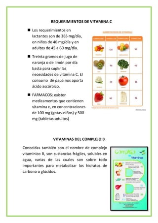 REQUERIMIENTOS DE VITAMINA C
 Los requerimientos en
lactantes son de 365 mg/día,
en niños de 40 mg/día y en
adultos de 45 a 60 mg/día.
 Treinta gramos de jugo de
naranja o de limón por día
basta para suplir las
necesidades de vitamina C. El
consumo de papa nos aporta
ácido ascórbico.
 FARMACOS: existen
medicamentos que contienen
vitamina c, en concentraciones
de 100 mg (gotas-niños) y 500
mg (tabletas-adultos)

VITAMINAS DEL COMPLEJO B
Conocidas también con el nombre de complejo
vitamínico B, son sustancias frágiles, solubles en
agua, varias de las cuales son sobre todo
importantes para metabolizar los hidratos de
carbono o glúcidos.

 