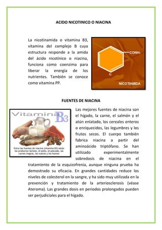 ACIDO NICOTINICO O NIACINA

La nicotinamida o vitamina B3,
vitamina del complejo B cuya
estructura responde a la amida
del ácido nicotínico o niacina,
funciona como coenzima para
liberar la energía de los
nutrientes. También se conoce
como vitamina PP.

FUENTES DE NIACINA
Las mejores fuentes de niacina son
el hígado, la carne, el salmón y el
atún enlatado, los cereales enteros
o enriquecidos, las legumbres y los
frutos secos. El cuerpo también
fabrica niacina a partir del
aminoácido triptófano. Se han
utilizado
experimentalmente
sobredosis de niacina en el
tratamiento de la esquizofrenia, aunque ninguna prueba ha
demostrado su eficacia. En grandes cantidades reduce los
niveles de colesterol en la sangre, y ha sido muy utilizada en la
prevención y tratamiento de la arteriosclerosis (véase
Ateroma). Las grandes dosis en periodos prolongados pueden
ser perjudiciales para el hígado.

 