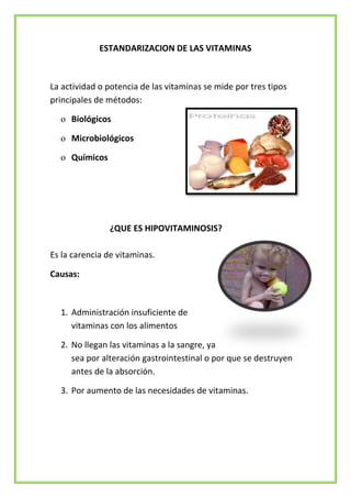 ESTANDARIZACION DE LAS VITAMINAS

La actividad o potencia de las vitaminas se mide por tres tipos
principales de métodos:
o Biológicos
o Microbiológicos
o Químicos

¿QUE ES HIPOVITAMINOSIS?
Es la carencia de vitaminas.
Causas:

1. Administración insuficiente de
vitaminas con los alimentos
2. No llegan las vitaminas a la sangre, ya
sea por alteración gastrointestinal o por que se destruyen
antes de la absorción.
3. Por aumento de las necesidades de vitaminas.

 