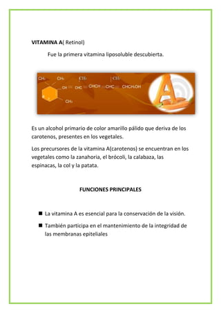 VITAMINA A( Retinol)
Fue la primera vitamina liposoluble descubierta.

Es un alcohol primario de color amarillo pálido que deriva de los
carotenos, presentes en los vegetales.
Los precursores de la vitamina A(carotenos) se encuentran en los
vegetales como la zanahoria, el brócoli, la calabaza, las
espinacas, la col y la patata.

FUNCIONES PRINCIPALES

 La vitamina A es esencial para la conservación de la visión.
 También participa en el mantenimiento de la integridad de
las membranas epiteliales

 