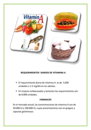 REQUERIMIENTOS DIARIOS DE VITAMINA A

 El requerimiento diario de vitamina A es de 5.000
unidades o 1.5 mg/día en los adultos.
 En mujeres embarazadas y lactantes los requerimientos son
de 8.000 unidades.
FARMACOS
En el mercado actual, las concentraciones de vitamina A son de
50.000 UI y 100.000 UI, cuyas presentaciones son en grageas y
capsulas gelatinosas.

 