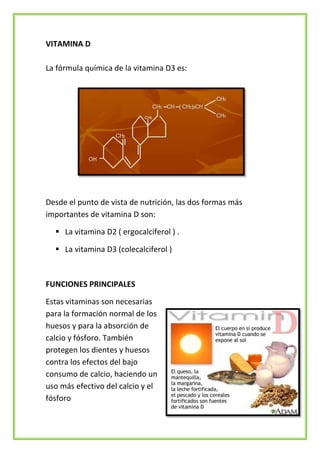 VITAMINA D
La fórmula química de la vitamina D3 es:

Desde el punto de vista de nutrición, las dos formas más
importantes de vitamina D son:
 La vitamina D2 ( ergocalciferol ) .
 La vitamina D3 (colecalciferol )

FUNCIONES PRINCIPALES
Estas vitaminas son necesarias
para la formación normal de los
huesos y para la absorción de
calcio y fósforo. También
protegen los dientes y huesos
contra los efectos del bajo
consumo de calcio, haciendo un
uso más efectivo del calcio y el
fósforo

 