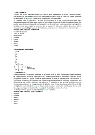 5.2.6 VITAMINA B8
Vitamina H o Biotina. Es una coenzima que participa en la transferencia de grupos carboxilo (-COOH),
interviene en las reacciones que producen energía y en el metabolismo de los ácidos grasos. Interviene
en la formación de la glucosa a partir de los carbohidratos y de las grasas.
Es necesaria para el crecimiento y el buen funcionamiento de la piel y sus órganos anexos (pelo,
glándulas sebáceas, glándulas sudoríparas) así como para el desarrollo de las glándulas sexuales. Una
posible causa de deficiencia puede ser la ingestión de clara de huevo cruda, que contiene una proteína
llamada avidina que impide la absorción de la biotina. Su carencia produce depresión, dolores
musculares, anemia, fatiga, nauseas, dermatitis seborreica, alopecia y alteraciones en el crecimiento.
PRINCIPALES FUENTES DE BIOTINA
Levadura de Cerveza
Yema de Huevo
leguminosas
Riñones
Coliflor
Hígado
Leche
Frutas
Estructura de la Vitamina B8:

5.2.7 Vitamina B12
Cianocobalamina. Esta vitamina Interviene en la síntesis de ADN, ARN. Es necesaria para la formación
de nucleoproteínas, proteínas, glóbulos rojos y para el funcionamiento del sistema nervioso, para la
movilización (oxidación) de las grasas y para mantener la reserva energética de los músculos. La
insuficiencia de vitamina B12 se debe con frecuencia a la incapacidad del estómago para producir una
glicoproteína que ayuda a absorber esta vitamina. El resultado es una anemia perniciosa, con los
característicos síntomas de mala producción de glóbulos rojos, síntesis defectuosa de la mielina, pérdida
del tejido del tracto intestinal, psicosis, degeneración nerviosa, desarreglos menstruales, úlceras en la
lengua y excesiva pigmentación en las manos (sólo afecta a las personas de color).
Es la única vitamina que no se encuentra en productos vegetales.
PRINCIPALES FUENTES DE VITAMINA B12
Pescado
Riñones
Huevos
Quesos
Leche
Carne

 